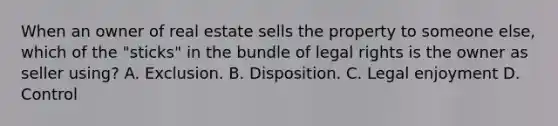 When an owner of real estate sells the property to someone else, which of the "sticks" in the bundle of legal rights is the owner as seller using? A. Exclusion. B. Disposition. C. Legal enjoyment D. Control