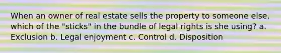 When an owner of real estate sells the property to someone else, which of the "sticks" in the bundle of legal rights is she using? a. Exclusion b. Legal enjoyment c. Control d. Disposition