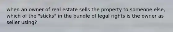 when an owner of real estate sells the property to someone else, which of the "sticks" in the bundle of legal rights is the owner as seller using?