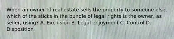 When an owner of real estate sells the property to someone else, which of the sticks in the bundle of legal rights is the owner, as seller, using? A. Exclusion B. Legal enjoyment C. Control D. Disposition