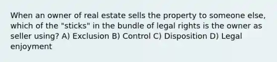 When an owner of real estate sells the property to someone else, which of the "sticks" in the bundle of legal rights is the owner as seller using? A) Exclusion B) Control C) Disposition D) Legal enjoyment