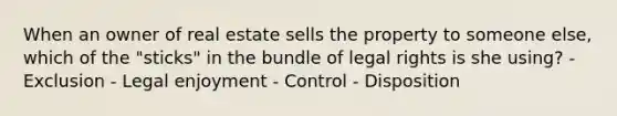 When an owner of real estate sells the property to someone else, which of the "sticks" in the bundle of legal rights is she using? - Exclusion - Legal enjoyment - Control - Disposition