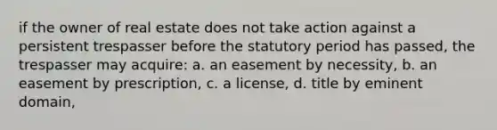 if the owner of real estate does not take action against a persistent trespasser before the statutory period has passed, the trespasser may acquire: a. an easement by necessity, b. an easement by prescription, c. a license, d. title by eminent domain,