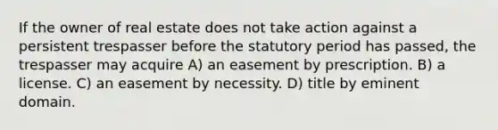 If the owner of real estate does not take action against a persistent trespasser before the statutory period has passed, the trespasser may acquire A) an easement by prescription. B) a license. C) an easement by necessity. D) title by eminent domain.