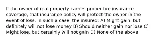 If the owner of real property carries proper fire insurance coverage, that insurance policy will protect the owner in the event of loss. In such a case, the insured: A) Might gain, but definitely will not lose money B) Should neither gain nor lose C) Might lose, but certainly will not gain D) None of the above