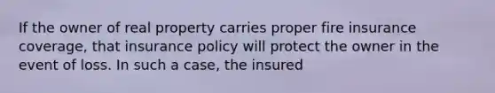 If the owner of real property carries proper fire insurance coverage, that insurance policy will protect the owner in the event of loss. In such a case, the insured