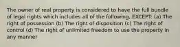 The owner of real property is considered to have the full bundle of legal rights which includes all of the following, EXCEPT: (a) The right of possession (b) The right of disposition (c) The right of control (d) The right of unlimited freedom to use the property in any manner