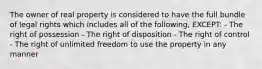 The owner of real property is considered to have the full bundle of legal rights which includes all of the following, EXCEPT: - The right of possession - The right of disposition - The right of control - The right of unlimited freedom to use the property in any manner