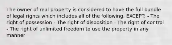 The owner of real property is considered to have the full bundle of legal rights which includes all of the following, EXCEPT: - The right of possession - The right of disposition - The right of control - The right of unlimited freedom to use the property in any manner