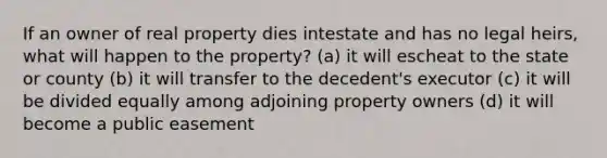 If an owner of real property dies intestate and has no legal heirs, what will happen to the property? (a) it will escheat to the state or county (b) it will transfer to the decedent's executor (c) it will be divided equally among adjoining property owners (d) it will become a public easement