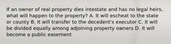 If an owner of real property dies intestate and has no legal heirs, what will happen to the property? A. It will escheat to the state or county B. It will transfer to the decedent's executor C. It will be divided equally among adjoining property owners D. It will become a public easement