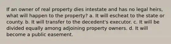 If an owner of real property dies intestate and has no legal heirs, what will happen to the property? a. It will escheat to the state or county. b. It will transfer to the decedent's executor. c. It will be divided equally among adjoining property owners. d. It will become a public easement.