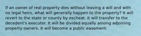 If an owner of real property dies without leaving a will and with no legal heirs, what will generally happen to the property? It will revert to the state or county by escheat. It will transfer to the decedent's executor. It will be divided equally among adjoining property owners. It will become a public easement.