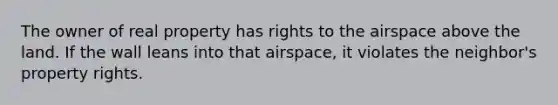 The owner of real property has rights to the airspace above the land. If the wall leans into that airspace, it violates the neighbor's property rights.