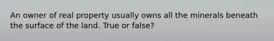 An owner of real property usually owns all the minerals beneath the surface of the land. True or false?