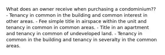 What does an owner receive when purchasing a condominium?? - Tenancy in common in the building and common interest in other areas. - Fee simple title in airspace within the unit and tenancy in common in common areas. - Title in an apartment and tenancy in common of undeveloped land. - Tenancy in common in the building and tenancy in severalty in the common areas.