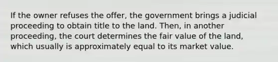 If the owner refuses the offer, the government brings a judicial proceeding to obtain title to the land. Then, in another proceeding, the court determines the fair value of the land, which usually is approximately equal to its market value.