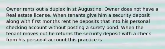 Owner rents out a duplex in st Augustine. Owner does not have a Real estate license. When tenants give him a security deposit along with first months rent he deposits that into his personal checking account without posting a surety bond. When the tenant moves out he returns the security deposit with a check from his personal account this practice is