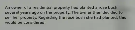 An owner of a residential property had planted a rose bush several years ago on the property. The owner then decided to sell her property. Regarding the rose bush she had planted, this would be considered: