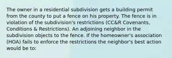 The owner in a residential subdivision gets a building permit from the county to put a fence on his property. The fence is in violation of the subdivision's restrictions (CC&R Covenants, Conditions & Restrictions). An adjoining neighbor in the subdivision objects to the fence. If the homeowner's association (HOA) fails to enforce the restrictions the neighbor's best action would be to: