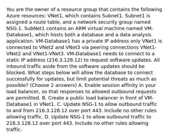 You are the owner of a resource group that contains the following Azure resources: VNet1, which contains Subnet1. Subnet1 is assigned a route table, and a network security group named NSG-1. SubNet1 contains an ARM virtual machine named VM-Database1, which hosts both a database and a data analysis application. VM-Database1 has a private IP address only VNet1 is connected to VNet2 and VNet3 via peering connections VNet1-VNet2 and VNet1-VNet3. VM-Database1 needs to connect to a static IP address (216.3.128.12) to request software updates. All inbound traffic aside from the software updates should be blocked. What steps below will allow the database to connect successfully for updates, but limit potential threats as much as possible? (Choose 2 answers) A. Enable session affinity in your load balancer, so that responses to allowed outbound requests are permitted. B. Create a public load balancer in front of VM-Database1 in VNet1. C. Update NSG-1 to allow outbound traffic to and from 216.3.128.12 over port 443. Include no other rules allowing traffic. D. Update NSG-1 to allow outbound traffic to 216.3.128.12 over port 443. Include no other rules allowing traffic.