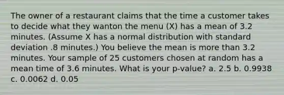 The owner of a restaurant claims that the time a customer takes to decide what they wanton the menu (X) has a mean of 3.2 minutes. (Assume X has a normal distribution with standard deviation .8 minutes.) You believe the mean is more than 3.2 minutes. Your sample of 25 customers chosen at random has a mean time of 3.6 minutes. What is your p-value? a. 2.5 b. 0.9938 c. 0.0062 d. 0.05