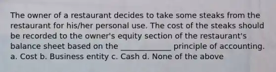 The owner of a restaurant decides to take some steaks from the restaurant for his/her personal use. The cost of the steaks should be recorded to the owner's equity section of the restaurant's balance sheet based on the _____________ principle of accounting. a. Cost b. Business entity c. Cash d. None of the above