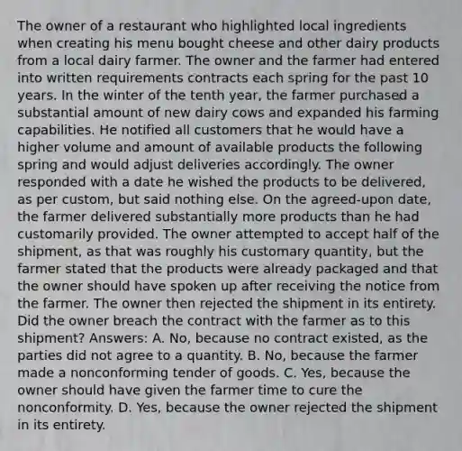 The owner of a restaurant who highlighted local ingredients when creating his menu bought cheese and other dairy products from a local dairy farmer. The owner and the farmer had entered into written requirements contracts each spring for the past 10 years. In the winter of the tenth year, the farmer purchased a substantial amount of new dairy cows and expanded his farming capabilities. He notified all customers that he would have a higher volume and amount of available products the following spring and would adjust deliveries accordingly. The owner responded with a date he wished the products to be delivered, as per custom, but said nothing else. On the agreed-upon date, the farmer delivered substantially more products than he had customarily provided. The owner attempted to accept half of the shipment, as that was roughly his customary quantity, but the farmer stated that the products were already packaged and that the owner should have spoken up after receiving the notice from the farmer. The owner then rejected the shipment in its entirety. Did the owner breach the contract with the farmer as to this shipment? Answers: A. No, because no contract existed, as the parties did not agree to a quantity. B. No, because the farmer made a nonconforming tender of goods. C. Yes, because the owner should have given the farmer time to cure the nonconformity. D. Yes, because the owner rejected the shipment in its entirety.