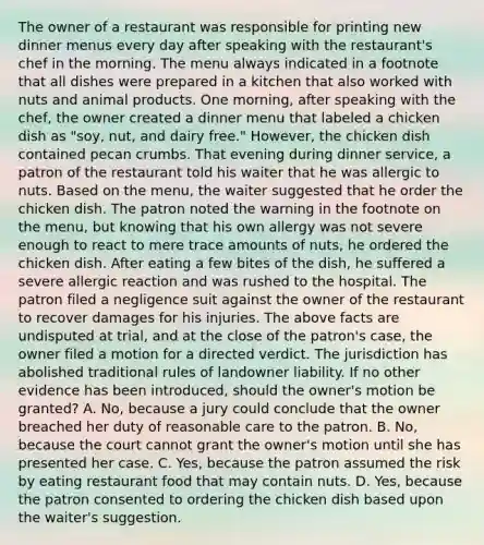 The owner of a restaurant was responsible for printing new dinner menus every day after speaking with the restaurant's chef in the morning. The menu always indicated in a footnote that all dishes were prepared in a kitchen that also worked with nuts and animal products. One morning, after speaking with the chef, the owner created a dinner menu that labeled a chicken dish as "soy, nut, and dairy free." However, the chicken dish contained pecan crumbs. That evening during dinner service, a patron of the restaurant told his waiter that he was allergic to nuts. Based on the menu, the waiter suggested that he order the chicken dish. The patron noted the warning in the footnote on the menu, but knowing that his own allergy was not severe enough to react to mere trace amounts of nuts, he ordered the chicken dish. After eating a few bites of the dish, he suffered a severe allergic reaction and was rushed to the hospital. The patron filed a negligence suit against the owner of the restaurant to recover damages for his injuries. The above facts are undisputed at trial, and at the close of the patron's case, the owner filed a motion for a directed verdict. The jurisdiction has abolished traditional rules of landowner liability. If no other evidence has been introduced, should the owner's motion be granted? A. No, because a jury could conclude that the owner breached her duty of reasonable care to the patron. B. No, because the court cannot grant the owner's motion until she has presented her case. C. Yes, because the patron assumed the risk by eating restaurant food that may contain nuts. D. Yes, because the patron consented to ordering the chicken dish based upon the waiter's suggestion.