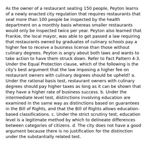 As the owner of a restaurant seating 150 people, Peyton learns of a newly enacted city regulation that requires restaurants that seat <a href='https://www.questionai.com/knowledge/keWHlEPx42-more-than' class='anchor-knowledge'>more than</a> 100 people be inspected by the health department on a monthly basis whereas smaller restaurants would only be inspected twice per year. Peyton also learned that Frankie, the local mayor, was able to get passed a law requiring that restaurants owned by graduates of culinary schools pay a higher fee to receive a business license than those without culinary degrees. Peyton is angry about both laws and wants to take action to have them struck down. Refer to Fact Pattern 4-3. Under the Equal Protection clause, which of the following is the city's best argument that the law imposing a higher fee on restaurant owners with culinary degrees should be upheld? a. Under the rational basis test, restaurant owners with culinary degrees should pay higher taxes as long as it can be shown that they have a higher rate of business success. b. Under the intermediate level test, distinctions involving education are examined in the same way as distinctions based on guarantees in the Bill of Rights, and that the Bill of Rights allows education-based classifications. c. Under the strict scrutiny test, education level is a legitimate method by which to delineate differences between categories of citizens. d. The city does not have a good argument because there is no justification for the distinction under the substantially related test.