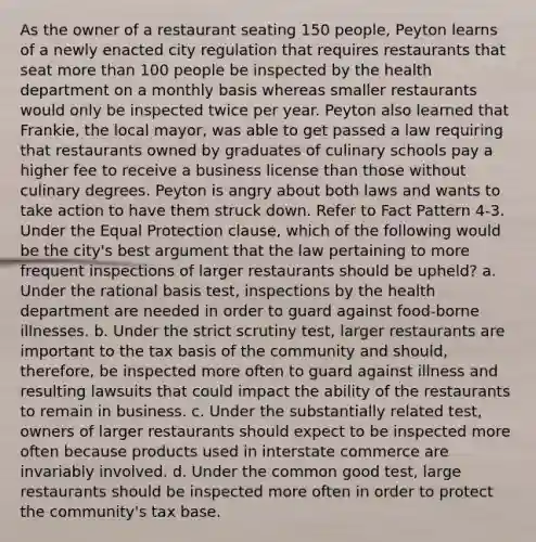 As the owner of a restaurant seating 150 people, Peyton learns of a newly enacted city regulation that requires restaurants that seat more than 100 people be inspected by the health department on a monthly basis whereas smaller restaurants would only be inspected twice per year. Peyton also learned that Frankie, the local mayor, was able to get passed a law requiring that restaurants owned by graduates of culinary schools pay a higher fee to receive a business license than those without culinary degrees. Peyton is angry about both laws and wants to take action to have them struck down. Refer to Fact Pattern 4-3. Under the Equal Protection clause, which of the following would be the city's best argument that the law pertaining to more frequent inspections of larger restaurants should be upheld? a. Under the rational basis test, inspections by the health department are needed in order to guard against food-borne illnesses. b. Under the strict scrutiny test, larger restaurants are important to the tax basis of the community and should, therefore, be inspected more often to guard against illness and resulting lawsuits that could impact the ability of the restaurants to remain in business. c. Under the substantially related test, owners of larger restaurants should expect to be inspected more often because products used in interstate commerce are invariably involved. d. Under the common good test, large restaurants should be inspected more often in order to protect the community's tax base.