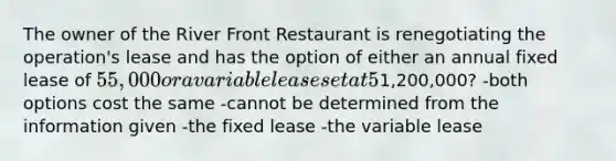 The owner of the River Front Restaurant is renegotiating the operation's lease and has the option of either an annual fixed lease of 55,000 or a variable lease set at 5% of annual revenue. Which option costs less if annual revenue is expected to be1,200,000? -both options cost the same -cannot be determined from the information given -the fixed lease -the variable lease