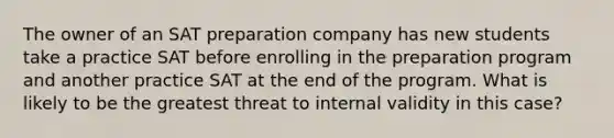 The owner of an SAT preparation company has new students take a practice SAT before enrolling in the preparation program and another practice SAT at the end of the program. What is likely to be the greatest threat to internal validity in this case?