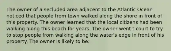 The owner of a secluded area adjacent to the Atlantic Ocean noticed that people from town walked along the shore in front of this property. The owner learned that the local citizens had been walking along this beach for years. The owner went t court to try to stop people from walking along the water's edge in front of his property. The owner is likely to be: