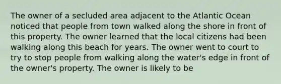 The owner of a secluded area adjacent to the Atlantic Ocean noticed that people from town walked along the shore in front of this property. The owner learned that the local citizens had been walking along this beach for years. The owner went to court to try to stop people from walking along the water's edge in front of the owner's property. The owner is likely to be