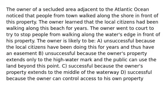 The owner of a secluded area adjacent to the Atlantic Ocean noticed that people from town walked along the shore in front of this property. The owner learned that the local citizens had been walking along this beach for years. The owner went to court to try to stop people from walking along the water's edge in front of his property. The owner is likely to be: A) unsuccessful because the local citizens have been doing this for years and thus have an easement B) unsuccessful because the owner's property extends only to the high-water mark and the public can use the land beyond this point. C) successful because the owner's property extends to the middle of the waterway D) successful because the owner can control access to his own property