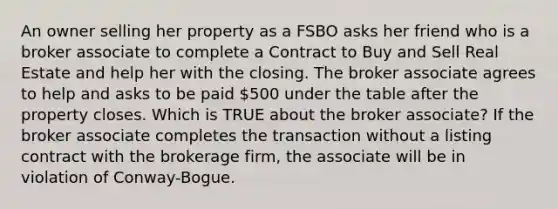 An owner selling her property as a FSBO asks her friend who is a broker associate to complete a Contract to Buy and Sell Real Estate and help her with the closing. The broker associate agrees to help and asks to be paid 500 under the table after the property closes. Which is TRUE about the broker associate? If the broker associate completes the transaction without a listing contract with the brokerage firm, the associate will be in violation of Conway-Bogue.