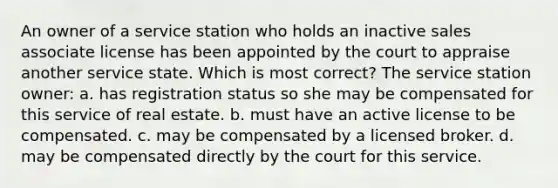 An owner of a service station who holds an inactive sales associate license has been appointed by the court to appraise another service state. Which is most correct? The service station owner: a. has registration status so she may be compensated for this service of real estate. b. must have an active license to be compensated. c. may be compensated by a licensed broker. d. may be compensated directly by the court for this service.