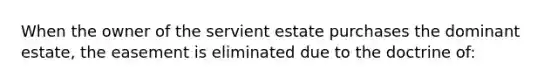 When the owner of the servient estate purchases the dominant estate, the easement is eliminated due to the doctrine of: