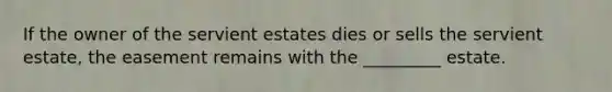 If the owner of the servient estates dies or sells the servient estate, the easement remains with the _________ estate.