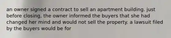 an owner signed a contract to sell an apartment building. just before closing, the owner informed the buyers that she had changed her mind and would not sell the property. a lawsuit filed by the buyers would be for