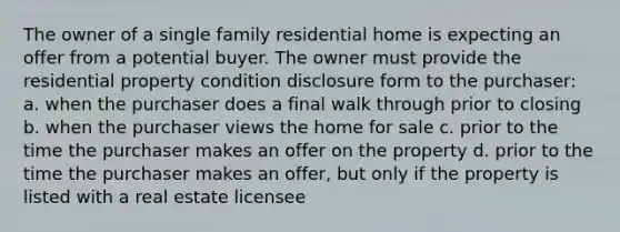 The owner of a single family residential home is expecting an offer from a potential buyer. The owner must provide the residential property condition disclosure form to the purchaser: a. when the purchaser does a final walk through prior to closing b. when the purchaser views the home for sale c. prior to the time the purchaser makes an offer on the property d. prior to the time the purchaser makes an offer, but only if the property is listed with a real estate licensee