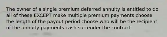 The owner of a single premium deferred annuity is entitled to do all of these EXCEPT make multiple premium payments choose the length of the payout period choose who will be the recipient of the annuity payments cash surrender the contract