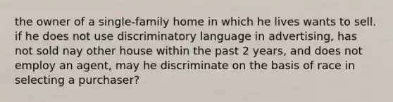 the owner of a single-family home in which he lives wants to sell. if he does not use discriminatory language in advertising, has not sold nay other house within the past 2 years, and does not employ an agent, may he discriminate on the basis of race in selecting a purchaser?