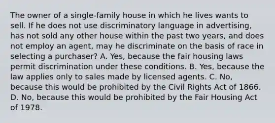 The owner of a single-family house in which he lives wants to sell. If he does not use discriminatory language in advertising, has not sold any other house within the past two years, and does not employ an agent, may he discriminate on the basis of race in selecting a purchaser? A. Yes, because the fair housing laws permit discrimination under these conditions. B. Yes, because the law applies only to sales made by licensed agents. C. No, because this would be prohibited by the Civil Rights Act of 1866. D. No, because this would be prohibited by the Fair Housing Act of 1978.