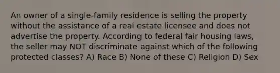 An owner of a single-family residence is selling the property without the assistance of a real estate licensee and does not advertise the property. According to federal fair housing laws, the seller may NOT discriminate against which of the following protected classes? A) Race B) None of these C) Religion D) Sex