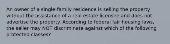 An owner of a single-family residence is selling the property without the assistance of a real estate licensee and does not advertise the property. According to federal fair housing laws, the seller may NOT discriminate against which of the following protected classes?