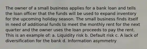 The owner of a small business applies for a bank loan and tells the loan officer that the funds will be used to expand inventory for the upcoming holiday season. The small business finds itself in need of additional funds to meet the monthly rent for the next quarter and the owner uses the loan proceeds to pay the rent. This is an example of: a. Liquidity risk b. Default risk c. A lack of diversification for the bank d. Information asymmetry