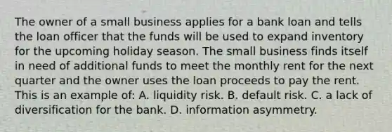 The owner of a small business applies for a bank loan and tells the loan officer that the funds will be used to expand inventory for the upcoming holiday season. The small business finds itself in need of additional funds to meet the monthly rent for the next quarter and the owner uses the loan proceeds to pay the rent. This is an example of: A. liquidity risk. B. default risk. C. a lack of diversification for the bank. D. information asymmetry.