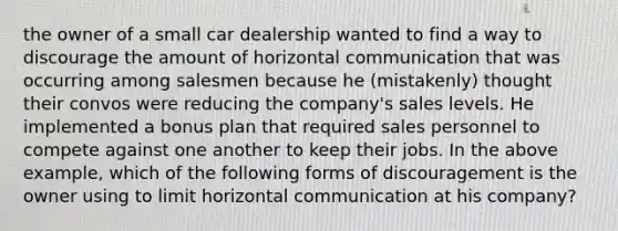 the owner of a small car dealership wanted to find a way to discourage the amount of horizontal communication that was occurring among salesmen because he (mistakenly) thought their convos were reducing the company's sales levels. He implemented a bonus plan that required sales personnel to compete against one another to keep their jobs. In the above example, which of the following forms of discouragement is the owner using to limit horizontal communication at his company?